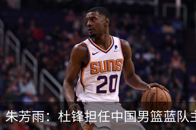 朱芳雨：杜锋担任中国男篮蓝队主帅期间 广东老板曾想让我接任